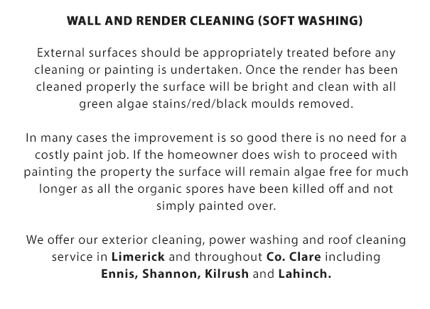 Wall and Render Cleaning (Soft Washing):

External surfaces should be appropriately treated before any cleaning or painting is undertaken. Once the render has been cleaned properly the surface will be bright and clean with all green algae stains/red/black moulds removed.

In many cases the improvement is so good there is no need for a costly paint job. If the homeowner does wish to proceed with painting the property, the surface will remain algae free for much longer as all the organic spores have been killed off and not simply painted over.

We offer our roof cleaing, soft-washing, wall and render cleaning, power washing for driveways and exterior cleaning service throughout Co. Clare and Limerick City including Ennis, Shannon, Kilrush and Lahinch.