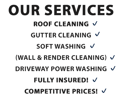 Our services include:
- ROOF CLEANING
- GUTTER CLEANING
- SOFT WASHING (WALL & RENDER CLEANING)
- DRIVEWAY POWER WASHING
- FULLY INSURED
- COMPETITIVE PRICES
Call TODAY 0852257729