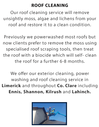 Roof Cleaning:

Our roof cleaning service will remove unsightly moss, algae and lichens from your roof and restore it to a clean condition.

Previously we powerwashed most roofs but now clients prefer to remove the moss using specialised roof scraping tools, then treat the roof with a biocide which will self- clean the roof for a further 6-8 months.

We offer our roof cleaning, soft-washing, wall and render cleaning, power washing for driveways and exterior cleaning service throughout Co. Clare and Limerick City including Ennis, Shannon, Kilrush and Lahinch.