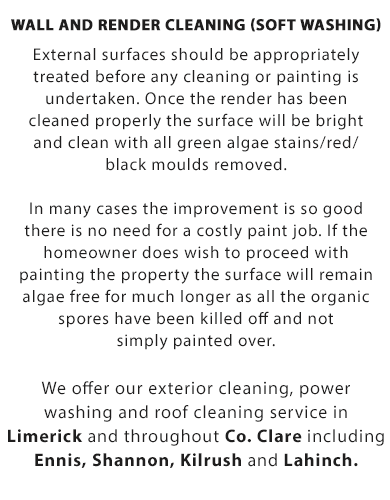 Wall and Render Cleaning (Soft Washing):

External surfaces should be appropriately treated before any cleaning or painting is undertaken. Once the render has been cleaned properly the surface will be bright and clean with all green algae stains/red/black moulds removed.

In many cases the improvement is so good there is no need for a costly paint job. If the homeowner does wish to proceed with painting the property, the surface will remain algae free for much longer as all the organic spores have been killed off and not simply painted over.

We offer our roof cleaing, soft-washing, wall and render cleaning, power washing for driveways and exterior cleaning service throughout Co. Clare and Limerick City including Ennis, Shannon, Kilrush and Lahinch.