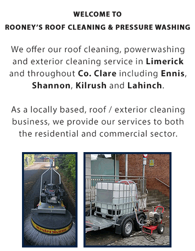 Welcome to Rooney’s Roof Cleaning and Pressure Washing. 

We offer our roof cleaning, powerwashing and exterior cleaning service throughout Co. Clare and Limerick City including Ennis, Shannon, Kilrush and Lahinch.

As a locally based, roof / exterior cleaning business, we provide our services to both the residential and commercial sector.

OUR RANGE OF EXTERNAL CLEANING SERVICES INCLUDE:

- Roof Cleaning
- Gutter Cleaning
- Softwashing (Wall and Render Cleaning)
- Driveway Power Washing