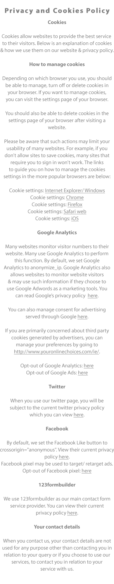 Privacy and Cookies Policy

Cookies

Cookies are used to provide, monitor and improve a website’s services. This allows websites to provide the best service 
to their visitors. Below is an explanation of cookies and how we use them on our website and our privacy policy.

What are cookies?

Cookies are files created by websites you visit. They make your online experience easier by saving browsing information.
With cookies, sites can keep you signed in, remember your site preferences, and give you locally relevant content.

There are two types of cookies:

First-party cookies: are created by the site you visit. The site is shown in the address bar.

Third-party cookies: are created by other sites. These sites own some of the content, like ads or images, that you see on
the webpage you visit.  

How to manage cookies

Depending on which browser you use, you should be able to manage, turn off or delete cookies in your browser. If you
want to manage cookies, you can visit the settings page of your browser. You should also be able to delete cookies in the
settings page of your browser after visiting a website. Please be aware that such actions may limit your usability of many
websites. For example, if you don't allow sites to save cookies, many sites that require you to sign in won't work. The links
to guide you on how to manage the cookies settings in the more popular browsers are below:

Cookie settings: Internet Explorer/ Windows
Cookie settings: Chrome
Cookie settings: Firefox
Cookie settings: Safari web
Cookie settings: iOS

Google Analytics

Google Analytics is used to monitor visitor numbers to a website. This is commonly referred to as cookies and allows
websites to provide the best service to their visitors. Google Analytics allows websites to monitor website visitors & use such
information to target adverts if they choose to use Google Adwords as a marketing tools. You can read the Google privacy
policy here. By default, we set Google Analytics to anonymize_ip.

You can also manage consent for advertising served through Google here.

If you are primarily concerned about third party cookies generated by advertisers, you can manage your preferences by
going to http://www.youronlinechoices.com/ie/.

Opt-out of Google Analytics: here
Opt-out of Google Ads: here

Twitter

When you use our twitter page, you will be subject to the current twitter privacy policy which you can view here.

Facebook

We integrate facebook like buttons and boxes into our website. You can view their current privacy policy here.
We may also use facebook.com to advertise our services and may include a Facebook pixel to target or retarget ads.
Opt-out of Facebook pixel: here. By default, we set the Facebook Like button to crossorigin=anonymous.

123formbuilder

We use 123formbuilder as our main contact form service provider. You can view their current privacy policy here.

Your contact details

When you contact us, your contact details are not used for any purpose other than contacting you in relation to your query
or if you choose to use our services, to contact you in relation to your service with us.